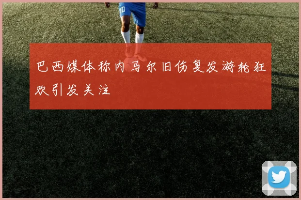巴西媒体称内马尔旧伤复发游轮狂欢引发关注
