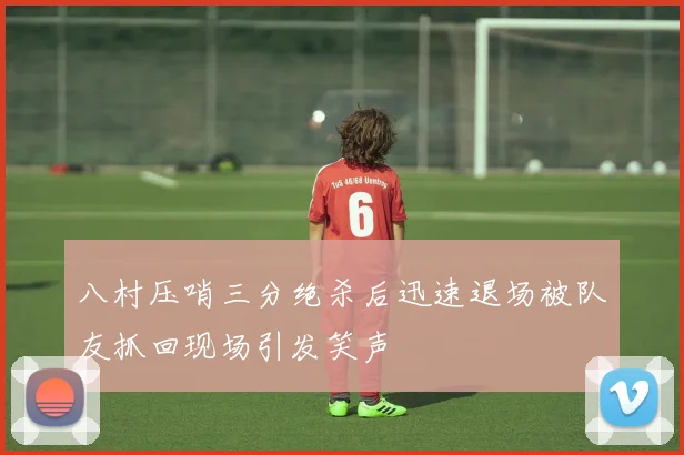 八村压哨三分绝杀后迅速退场被队友抓回现场引发笑声