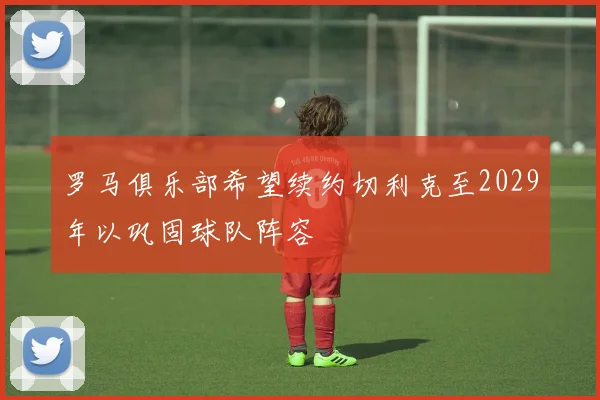 罗马俱乐部希望续约切利克至2029年以巩固球队阵容