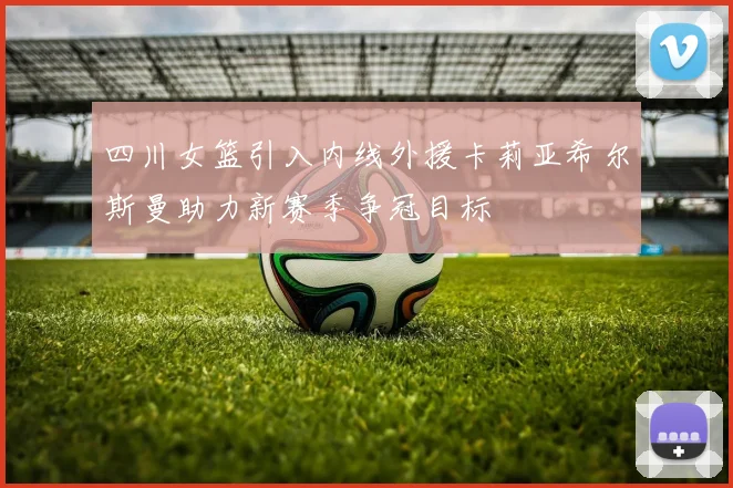 四川女篮引入内线外援卡莉亚希尔斯曼助力新赛季争冠目标