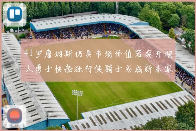 41岁詹姆斯仍具市场价值若离开湖人勇士快船独行侠骑士或成新东家