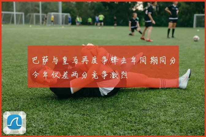 巴萨与皇马再度争锋去年同期同分今年仅差两分竞争激烈