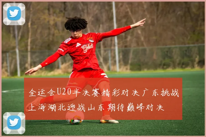 全运会U20半决赛精彩对决广东挑战上海湖北迎战山东期待巅峰对决