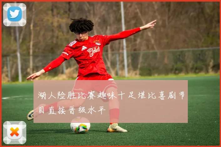 湖人险胜比赛趣味十足堪比喜剧节目直接晋级水平