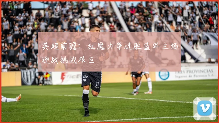 英超前瞻：红魔力争连胜蓝军主场迎战挑战艰巨