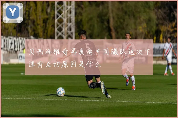 贝西洛维奇再度离开同曦队这次下课背后的原因是什么