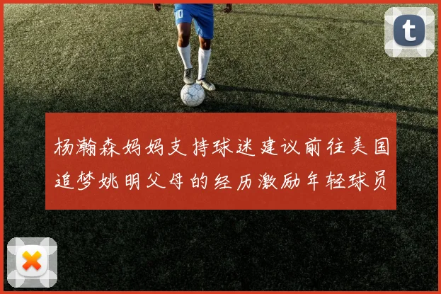 杨瀚森妈妈支持球迷建议前往美国追梦姚明父母的经历激励年轻球员