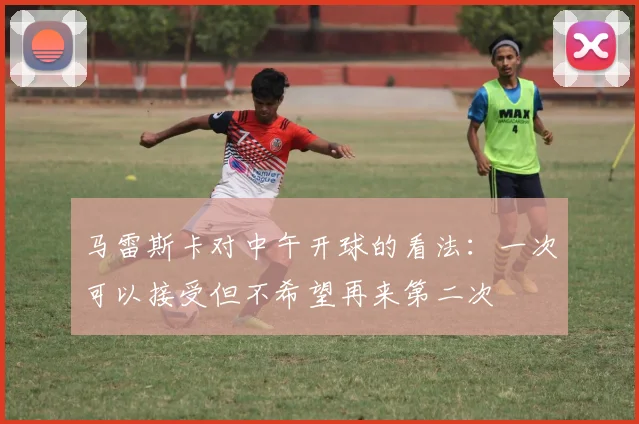 马雷斯卡对中午开球的看法：一次可以接受但不希望再来第二次