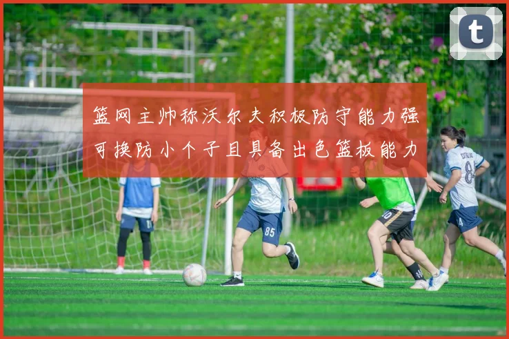 篮网主帅称沃尔夫积极防守能力强可换防小个子且具备出色篮板能力