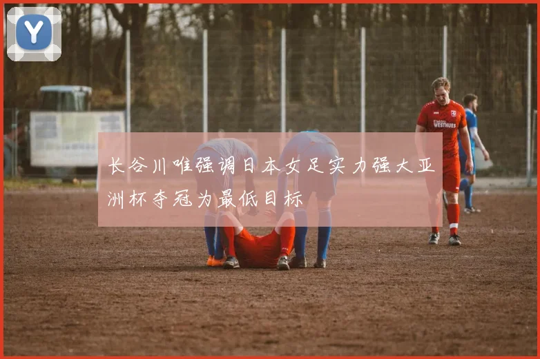 长谷川唯强调日本女足实力强大亚洲杯夺冠为最低目标