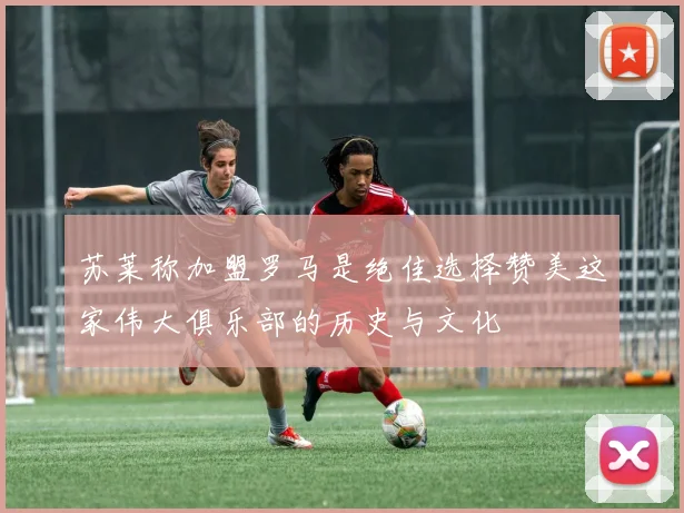 苏莱称加盟罗马是绝佳选择赞美这家伟大俱乐部的历史与文化