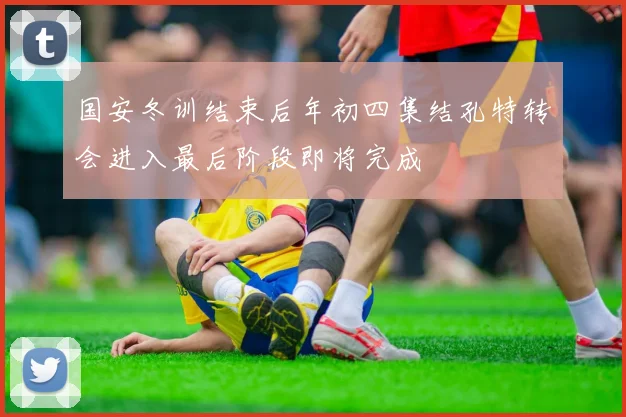 国安冬训结束后年初四集结孔特转会进入最后阶段即将完成