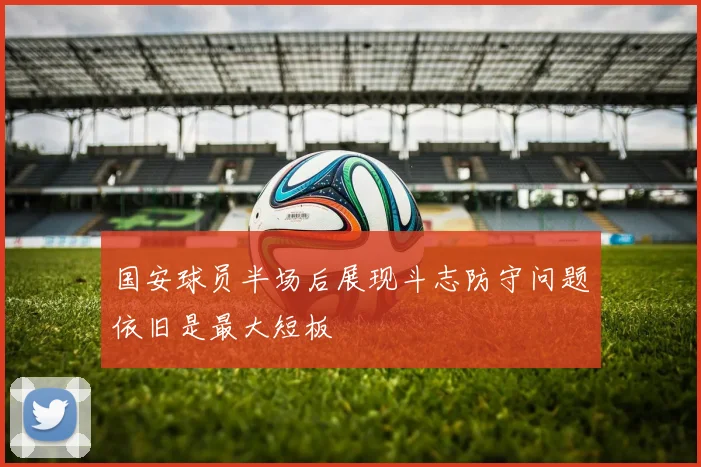 国安球员半场后展现斗志防守问题依旧是最大短板