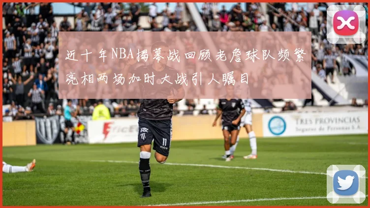 近十年NBA揭幕战回顾老詹球队频繁亮相两场加时大战引人瞩目