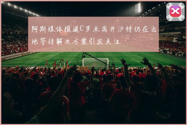 阿斯媒体报道C罗未离开沙特仍在当地等待解决方案引发关注