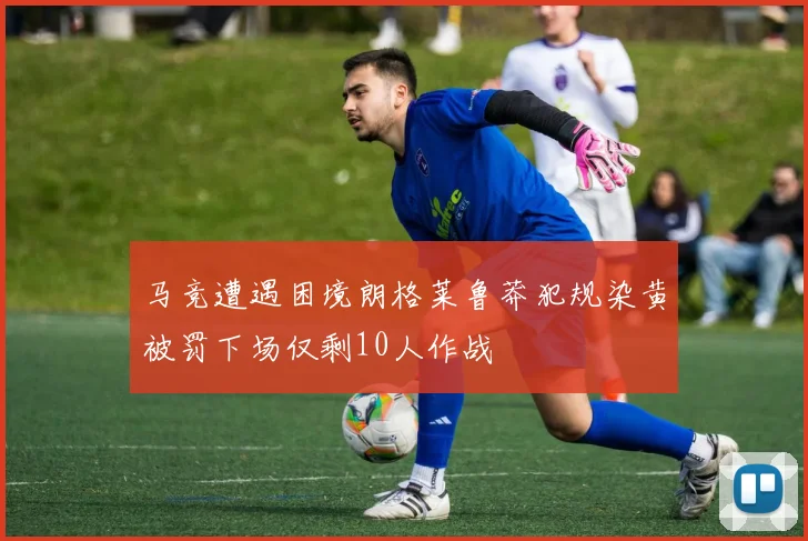 马竞遭遇困境朗格莱鲁莽犯规染黄被罚下场仅剩10人作战