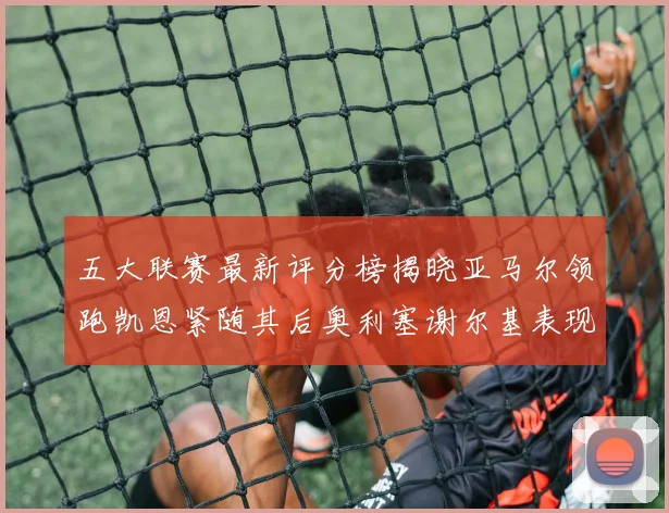 五大联赛最新评分榜揭晓亚马尔领跑凯恩紧随其后奥利塞谢尔基表现亮眼