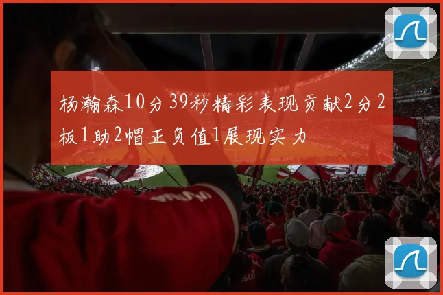杨瀚森10分39秒精彩表现贡献2分2板1助2帽正负值1展现实力