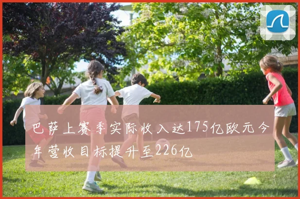 巴萨上赛季实际收入达175亿欧元今年营收目标提升至226亿