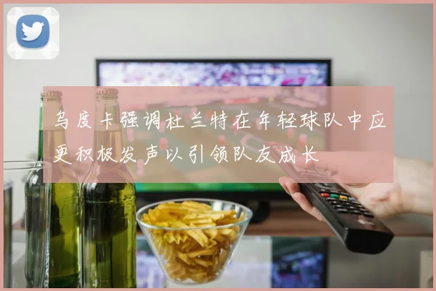 乌度卡强调杜兰特在年轻球队中应更积极发声以引领队友成长