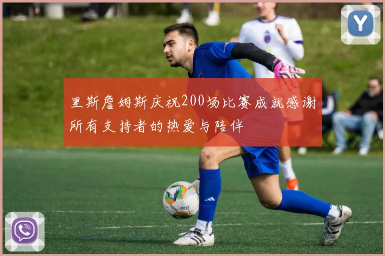 里斯詹姆斯庆祝200场比赛成就感谢所有支持者的热爱与陪伴