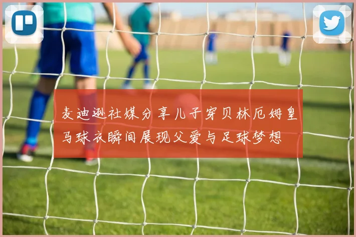麦迪逊社媒分享儿子穿贝林厄姆皇马球衣瞬间展现父爱与足球梦想