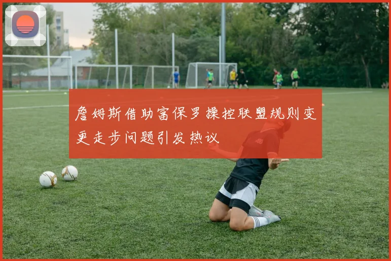 詹姆斯借助富保罗操控联盟规则变更走步问题引发热议