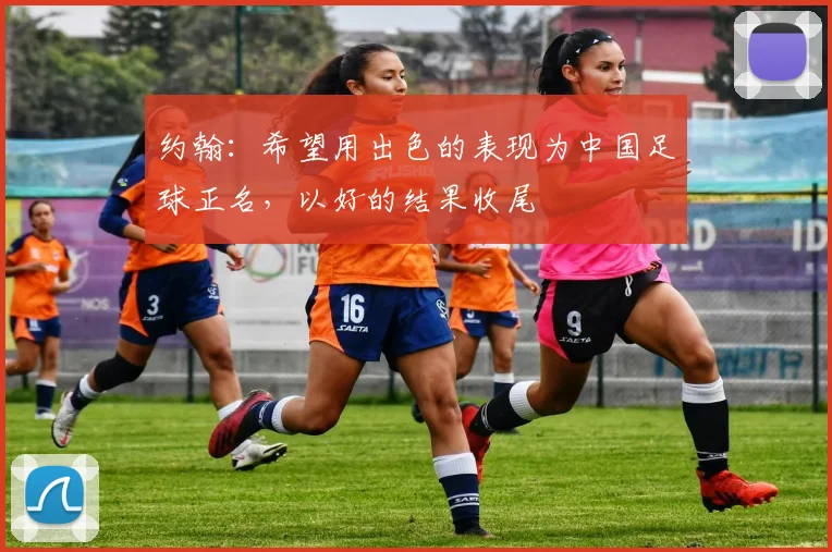 约翰：希望用出色的表现为中国足球正名，以好的结果收尾