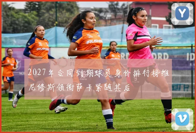 2027年合同到期球员身价排行榜维尼修斯领衔萨卡紧随其后