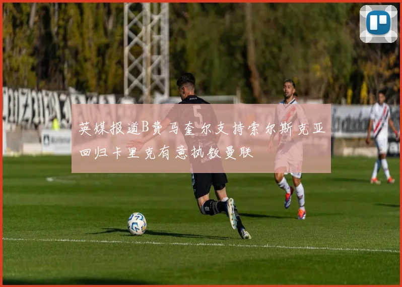 英媒报道B费马奎尔支持索尔斯克亚回归卡里克有意执教曼联