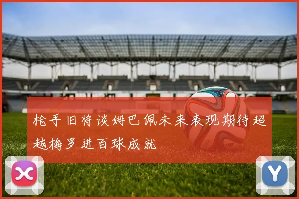 枪手旧将谈姆巴佩未来表现期待超越梅罗进百球成就